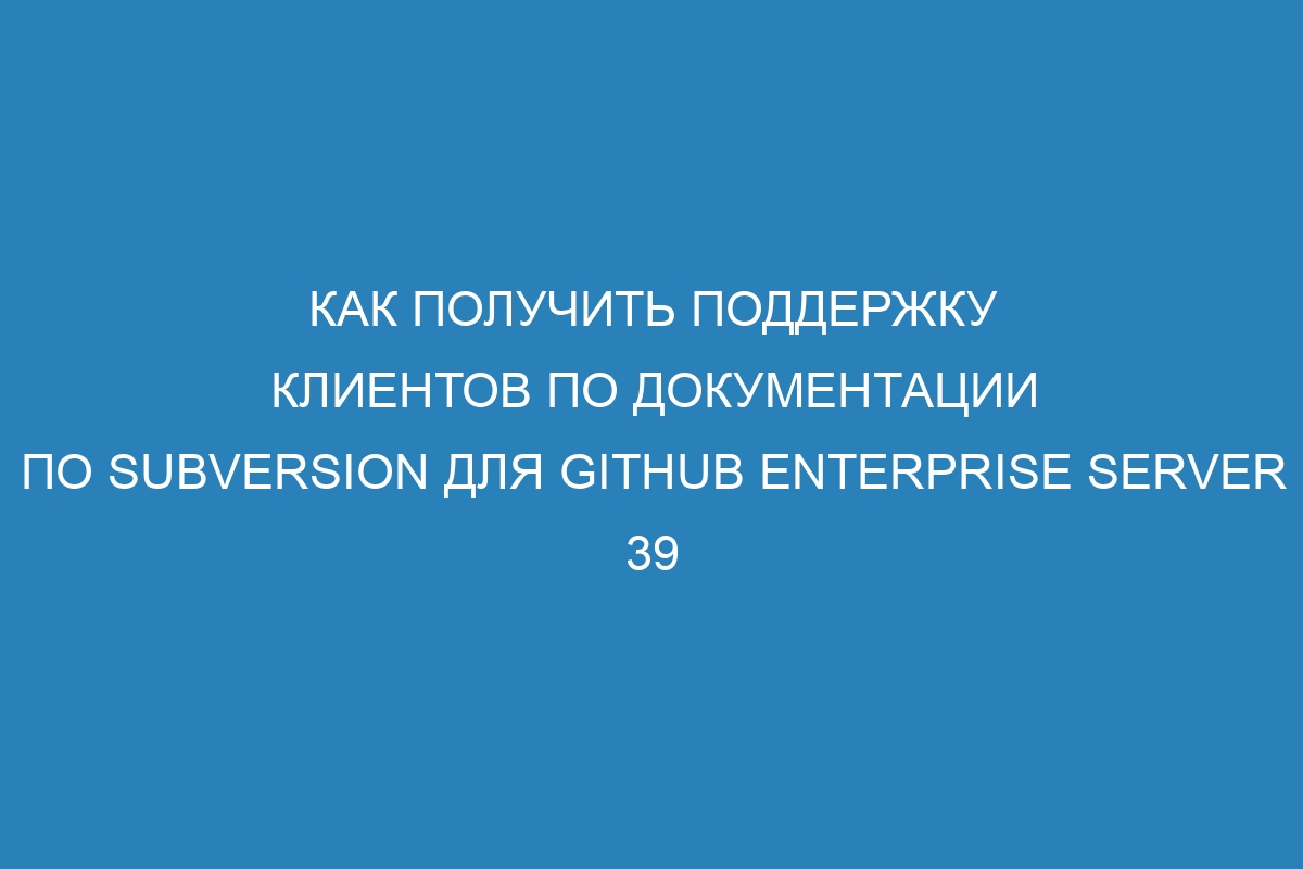 Как получить поддержку клиентов по документации по Subversion для GitHub Enterprise Server 39