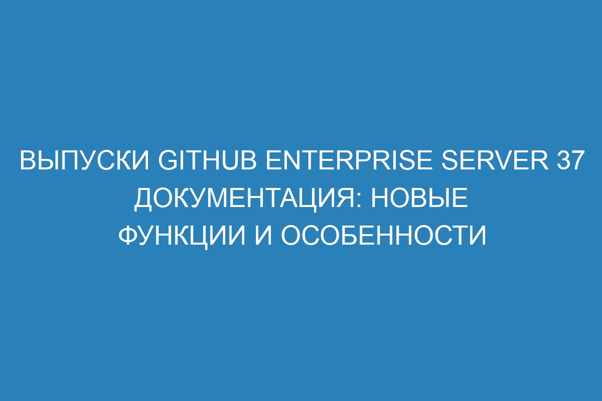 Выпуски GitHub Enterprise Server 37 документация: новые функции и особенности