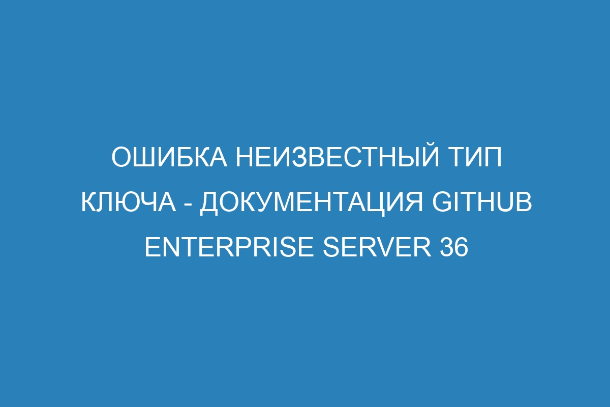 Ошибка неизвестный тип ключа - документация GitHub Enterprise Server 36