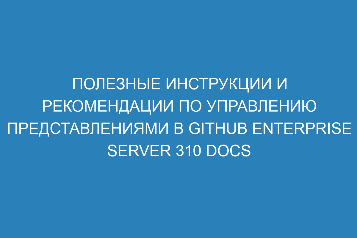 Полезные инструкции и рекомендации по управлению представлениями в GitHub Enterprise Server 310 Docs