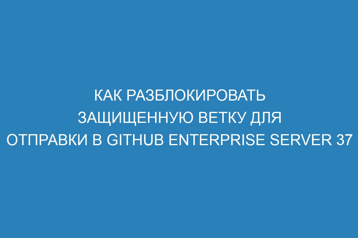 Как разблокировать защищенную ветку для отправки в GitHub Enterprise Server 37