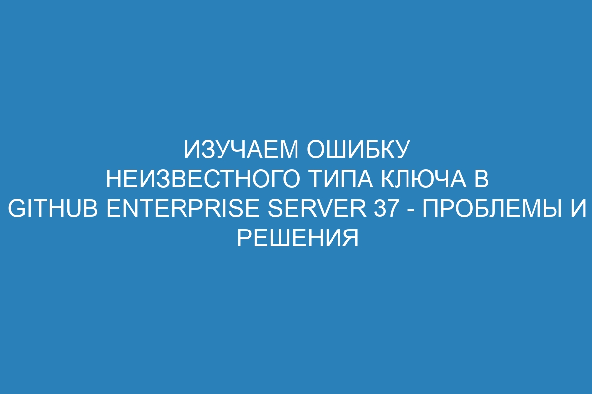 Изучаем ошибку неизвестного типа ключа в GitHub Enterprise Server 37 - Проблемы и решения