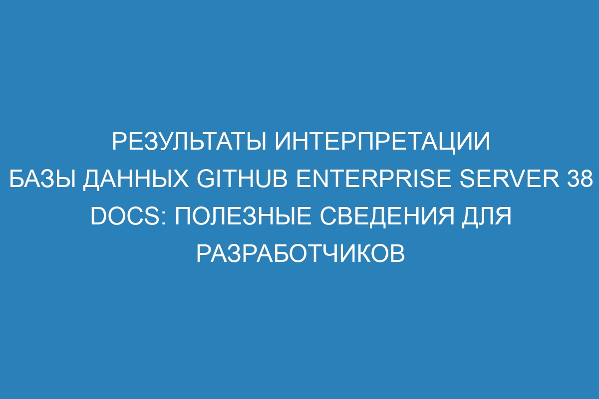 Результаты интерпретации базы данных GitHub Enterprise Server 38 Docs: полезные сведения для разработчиков