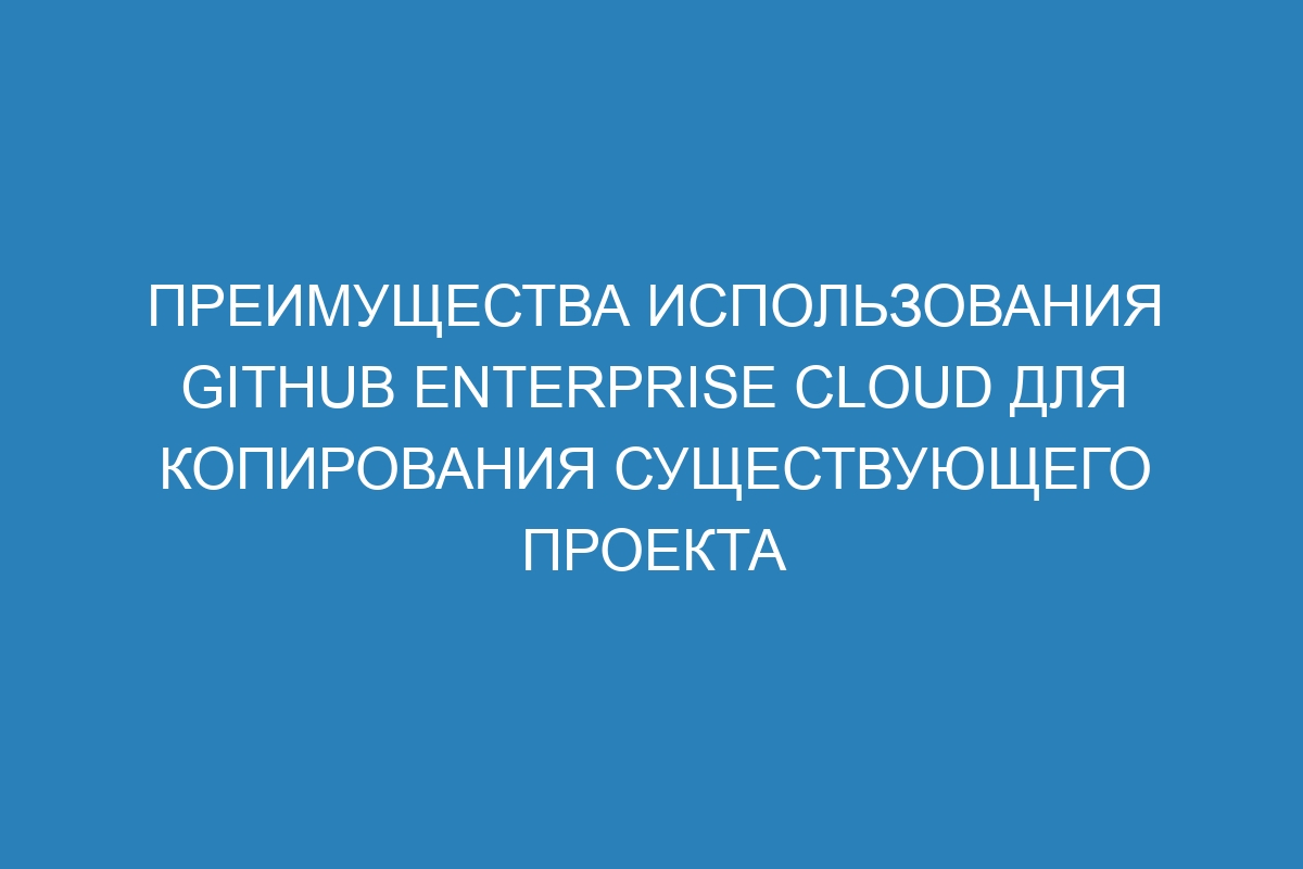 Преимущества использования GitHub Enterprise Cloud для копирования существующего проекта