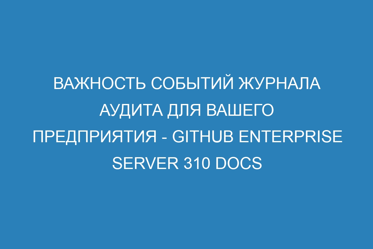 Важность событий журнала аудита для вашего предприятия - GitHub Enterprise Server 310 Docs