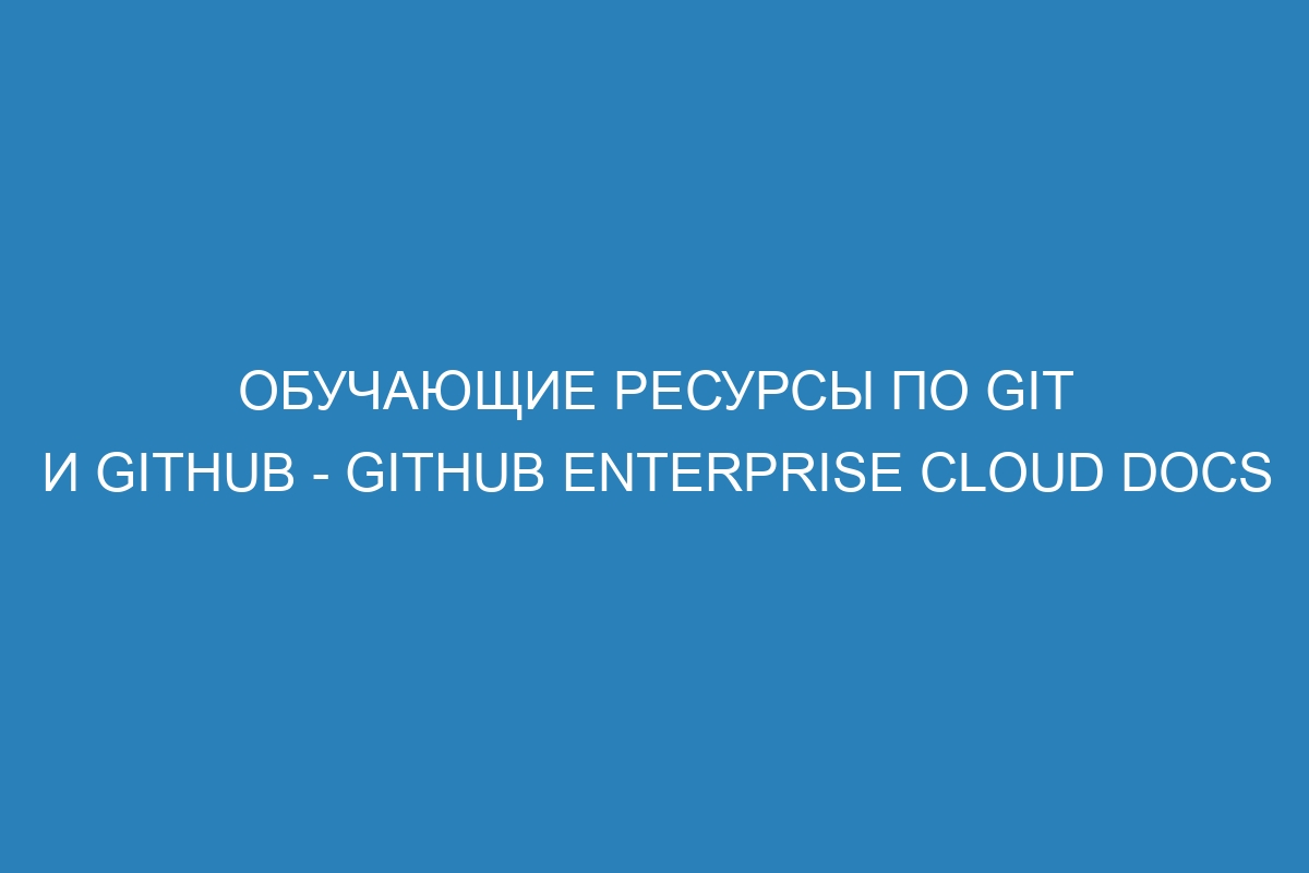 Обучающие ресурсы по Git и GitHub - GitHub Enterprise Cloud Docs