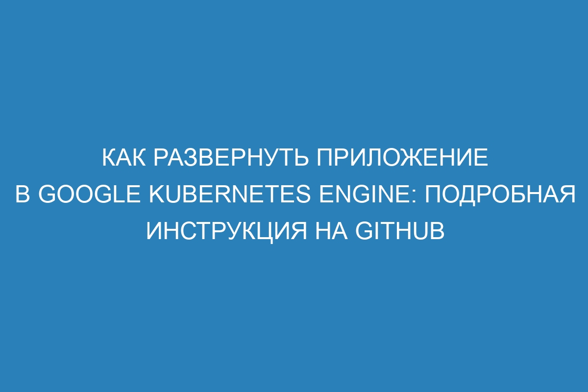 Как развернуть приложение в Google Kubernetes Engine: подробная инструкция на GitHub