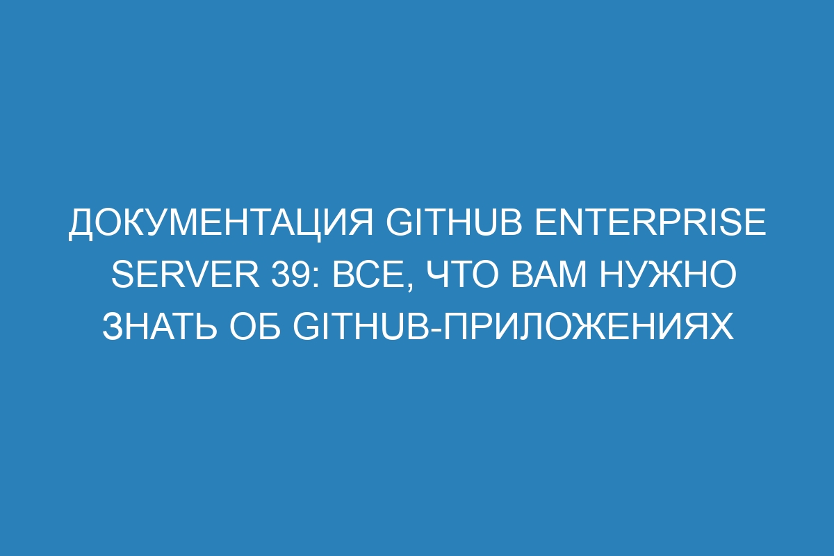 Документация GitHub Enterprise Server 39: все, что вам нужно знать об GitHub-приложениях