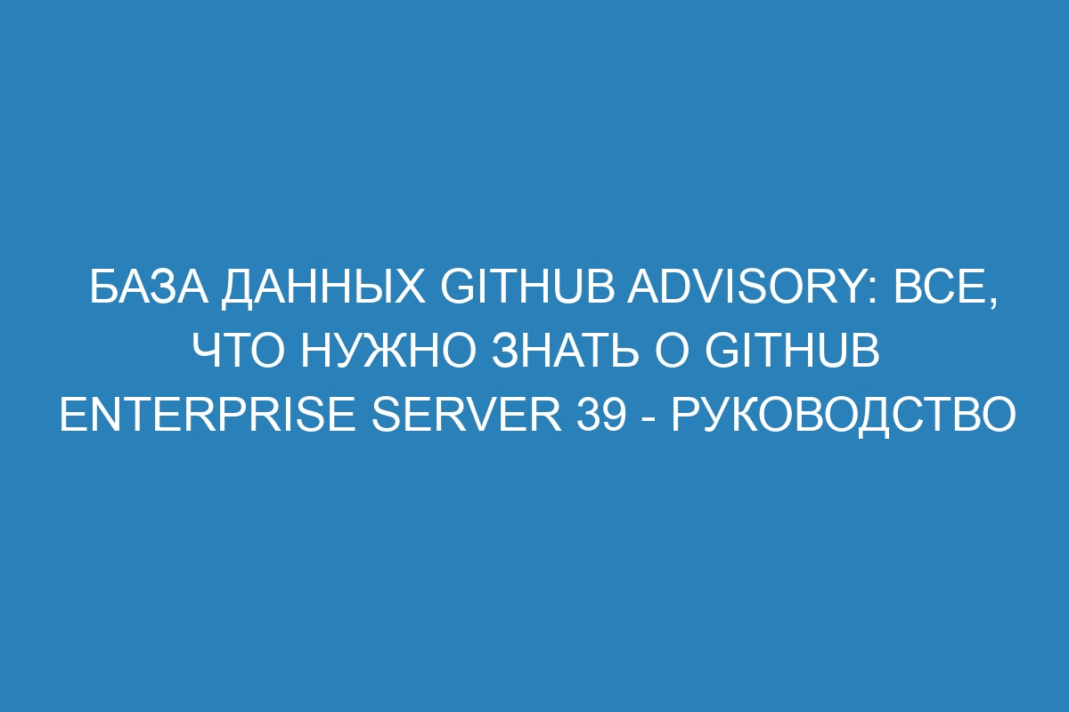 База данных GitHub Advisory: все, что нужно знать о GitHub Enterprise Server 39 - Руководство