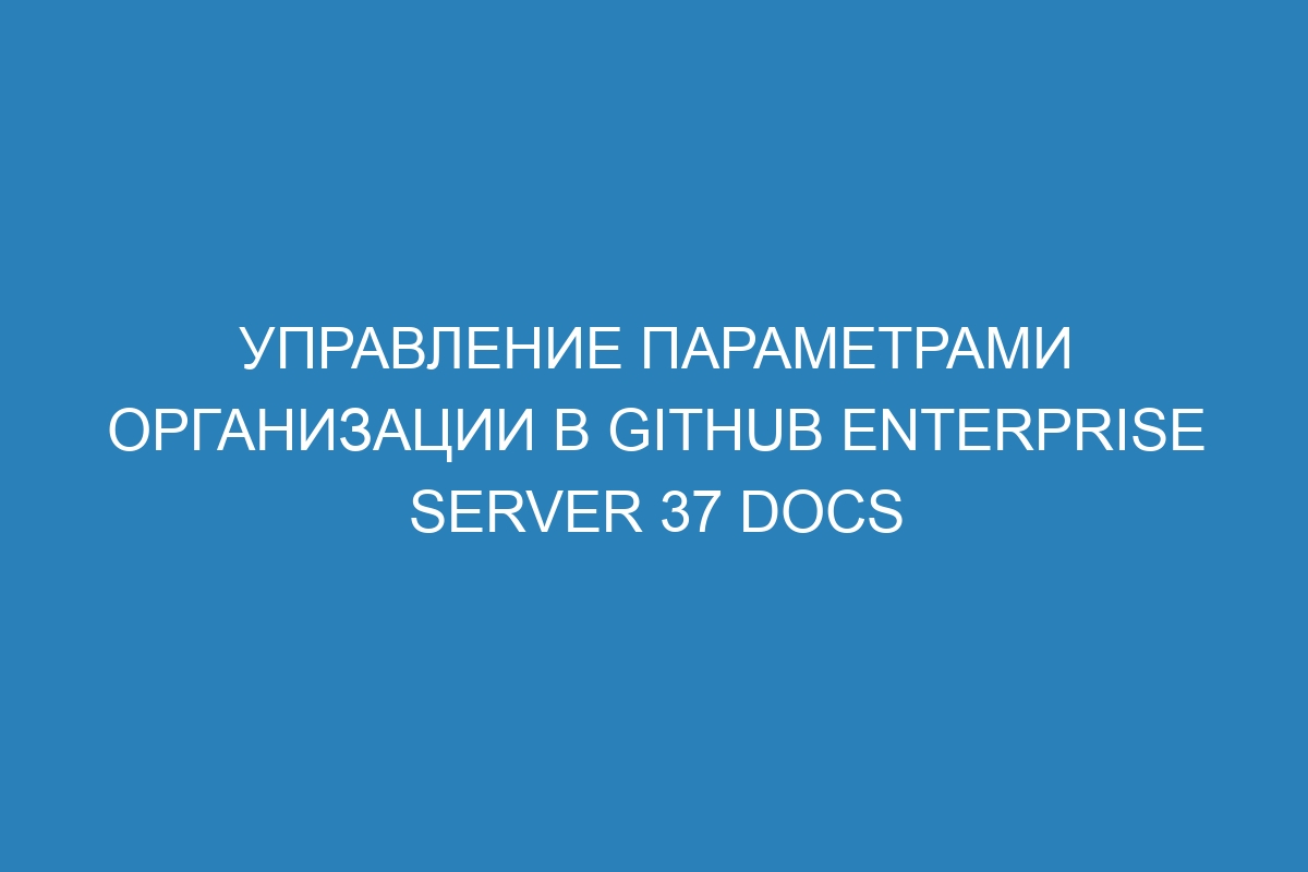 Управление параметрами организации в GitHub Enterprise Server 37 Docs