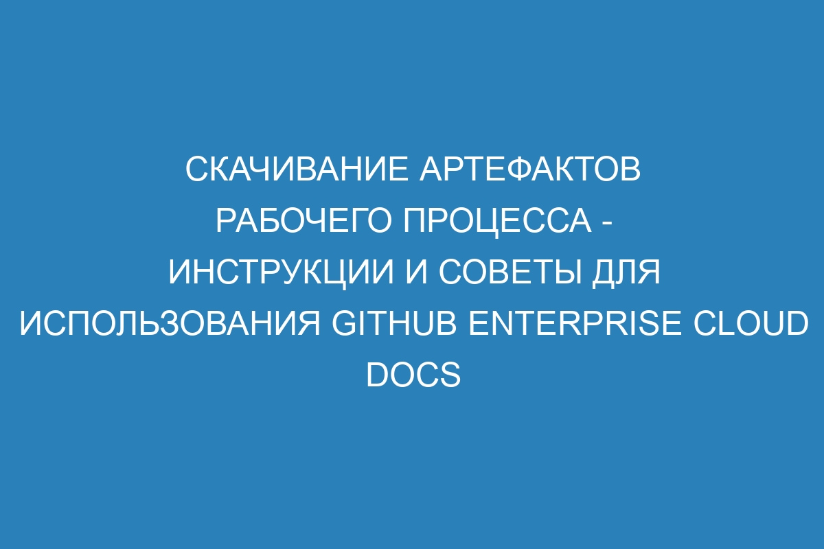 Скачивание артефактов рабочего процесса - инструкции и советы для использования GitHub Enterprise Cloud Docs