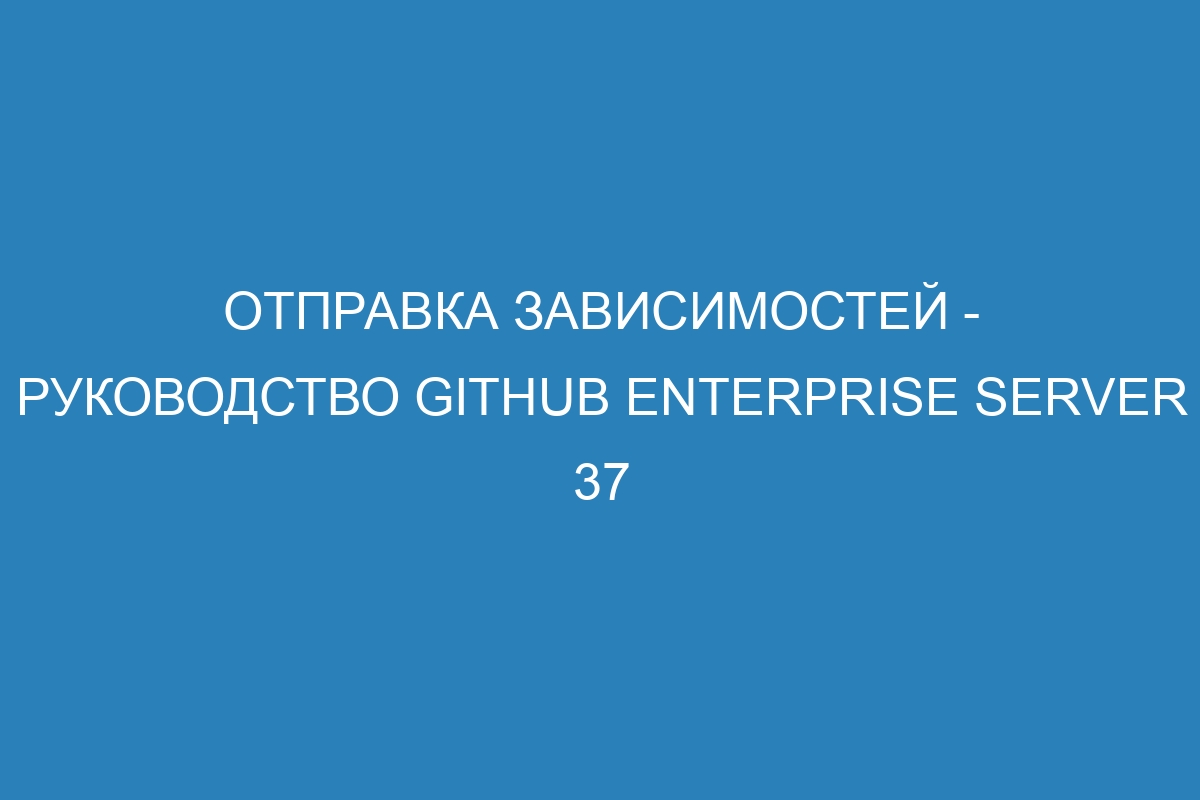 Отправка зависимостей - Руководство GitHub Enterprise Server 37