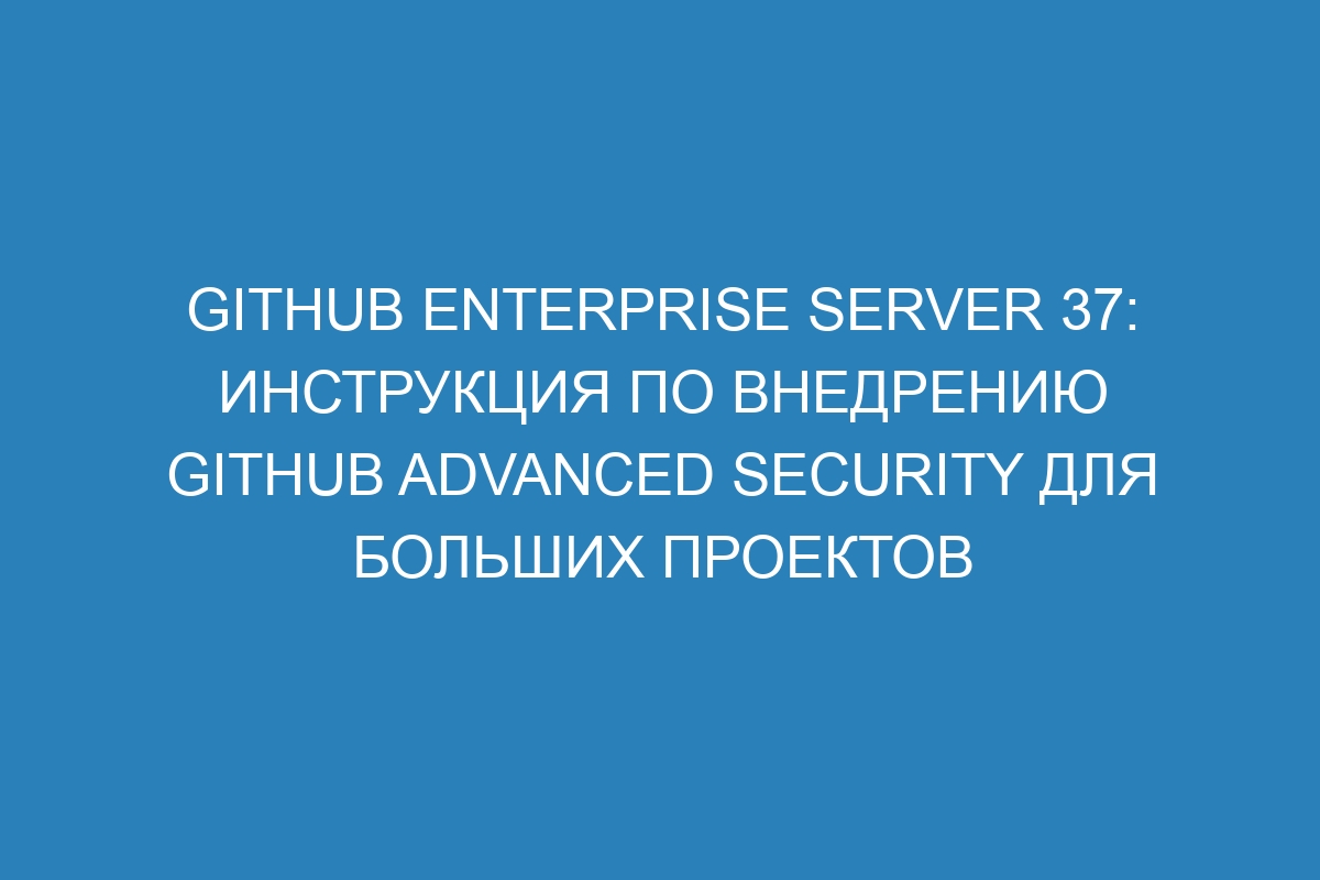 GitHub Enterprise Server 37: инструкция по внедрению GitHub Advanced Security для больших проектов