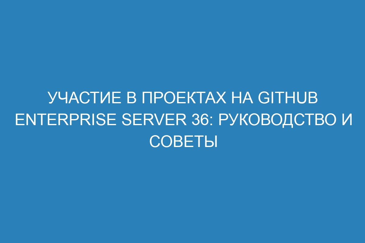 Участие в проектах на GitHub Enterprise Server 36: руководство и советы