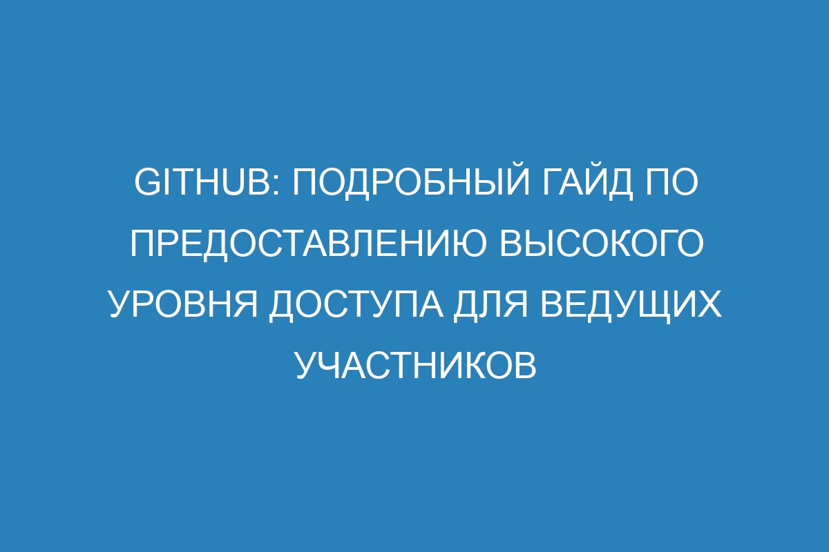 GitHub: подробный гайд по предоставлению высокого уровня доступа для ведущих участников