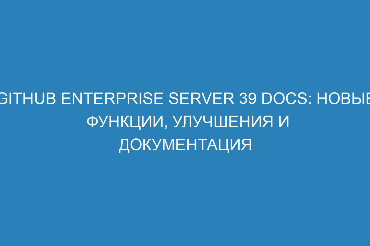 GitHub Enterprise Server 39 Docs: новые функции, улучшения и документация