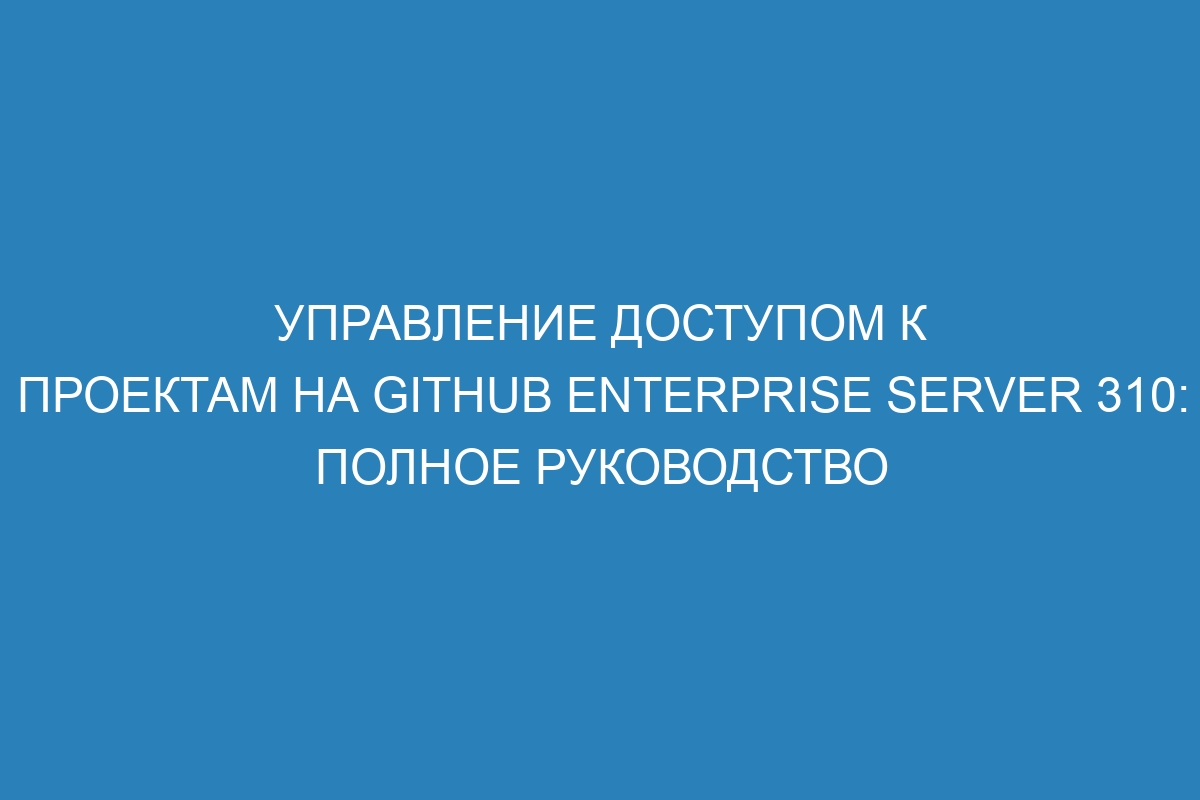 Управление доступом к проектам на GitHub Enterprise Server 310: полное руководство