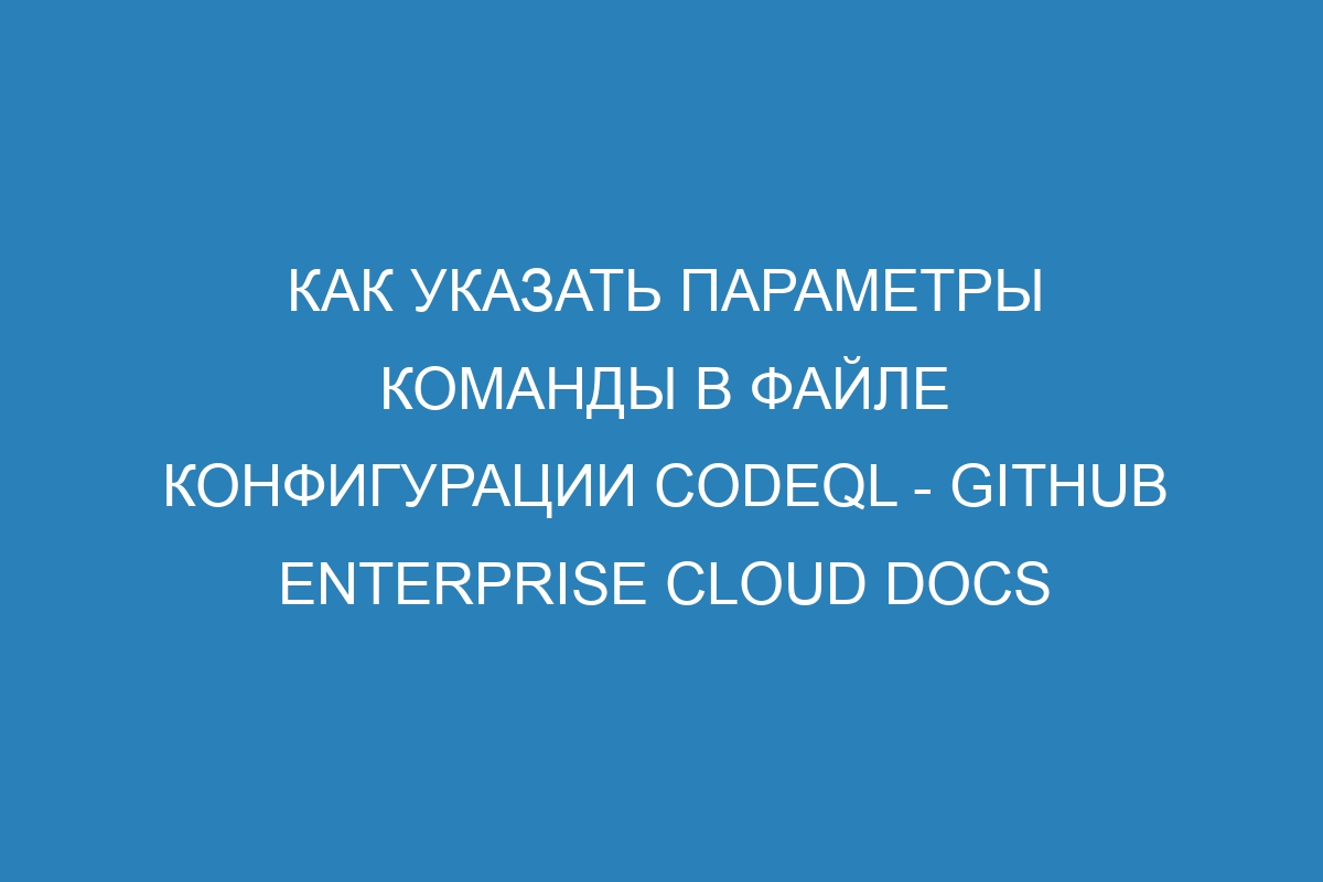 Как указать параметры команды в файле конфигурации CodeQL - GitHub Enterprise Cloud Docs