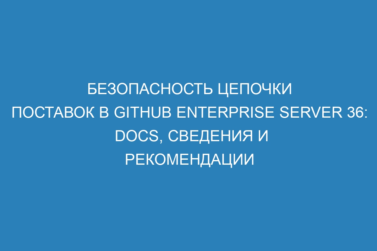 Безопасность цепочки поставок в GitHub Enterprise Server 36: Docs, сведения и рекомендации