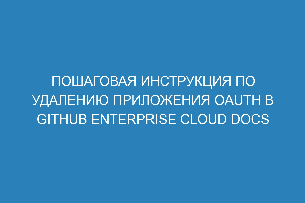 Пошаговая инструкция по удалению приложения OAuth в GitHub Enterprise Cloud Docs