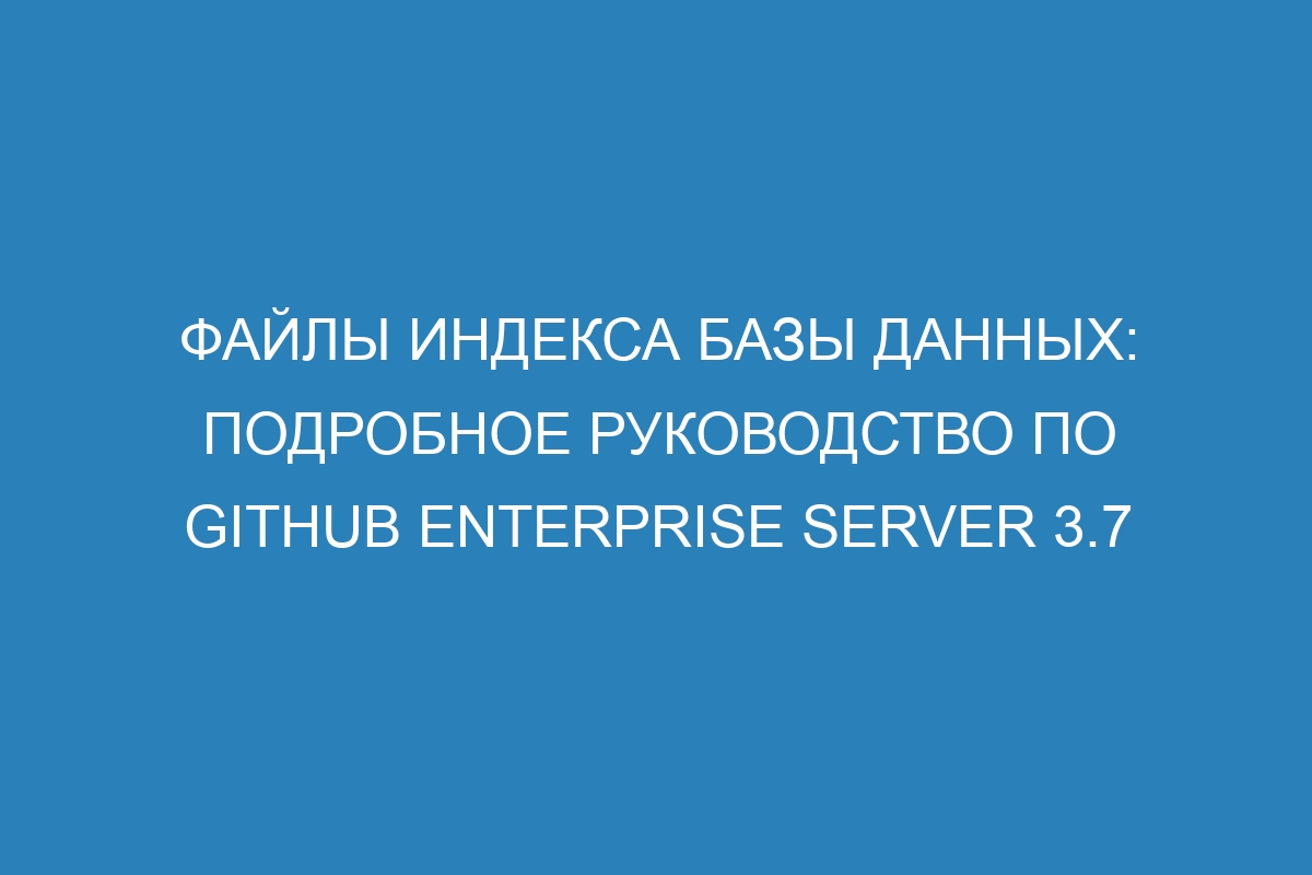 Файлы индекса базы данных: подробное руководство по GitHub Enterprise Server 3.7