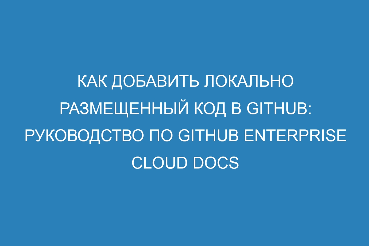 Как добавить локально размещенный код в GitHub: Руководство по GitHub Enterprise Cloud Docs