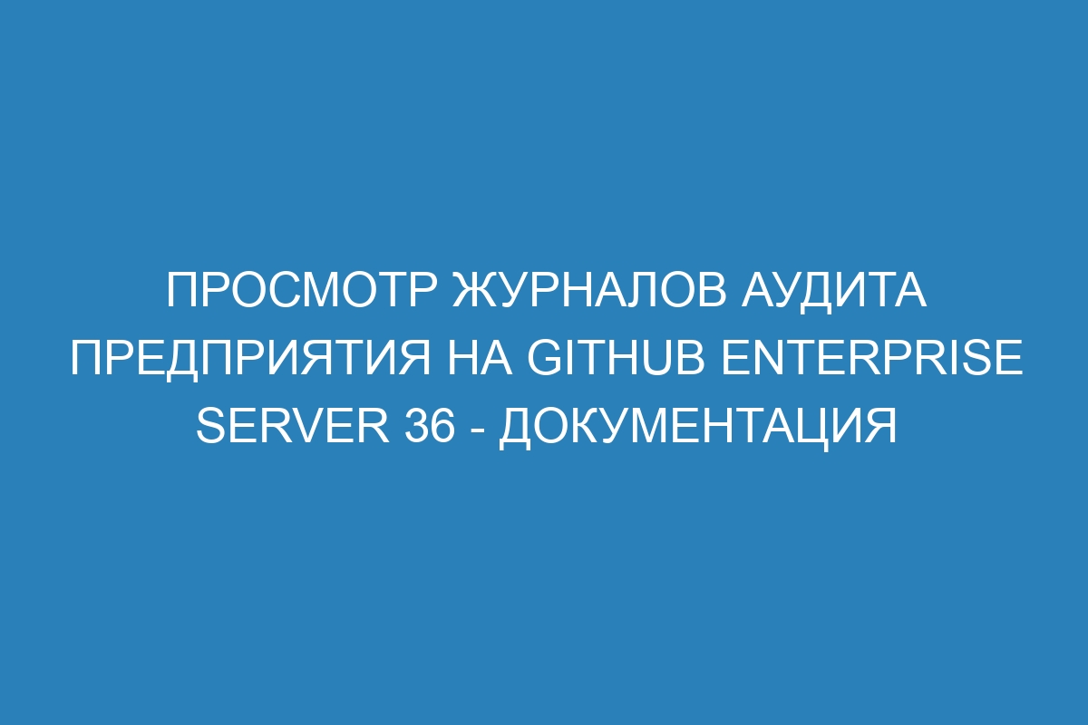 Просмотр журналов аудита предприятия на GitHub Enterprise Server 36 - документация