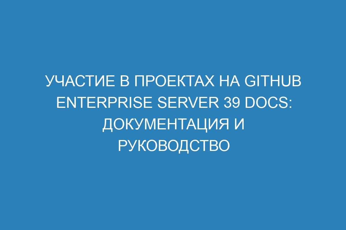 Участие в проектах на GitHub Enterprise Server 39 Docs: документация и руководство