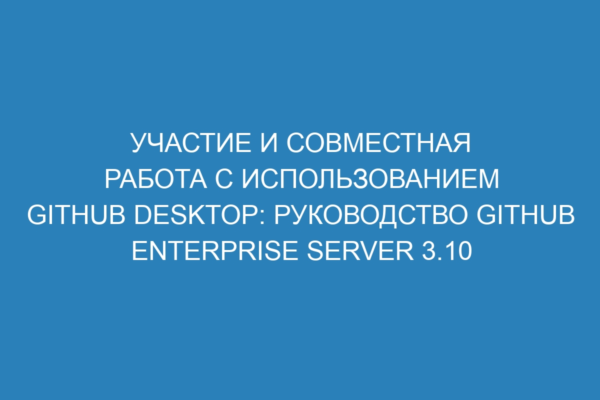 Участие и совместная работа с использованием GitHub Desktop: руководство GitHub Enterprise Server 3.10