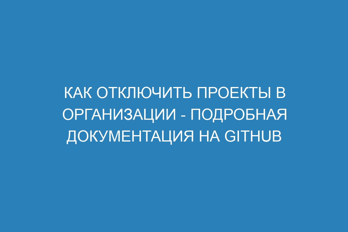 Как отключить проекты в организации - подробная документация на GitHub