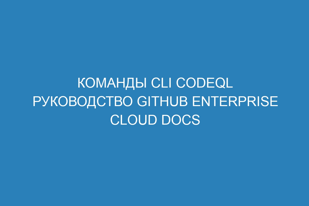 Команды CLI CodeQL руководство GitHub Enterprise Cloud Docs