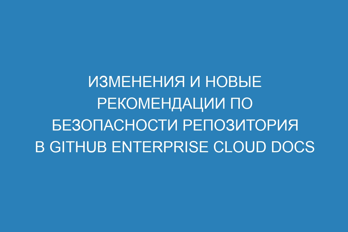 Изменения и новые рекомендации по безопасности репозитория в GitHub Enterprise Cloud Docs