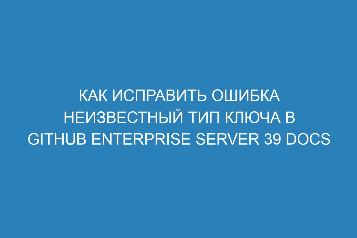 Как исправить Ошибка неизвестный тип ключа в GitHub Enterprise Server 39 Docs