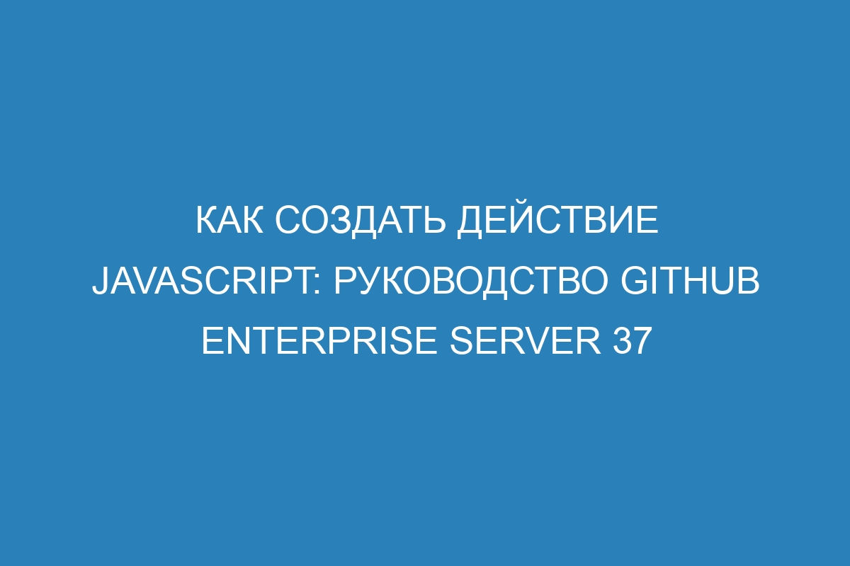 Как создать действие JavaScript: Руководство GitHub Enterprise Server 37