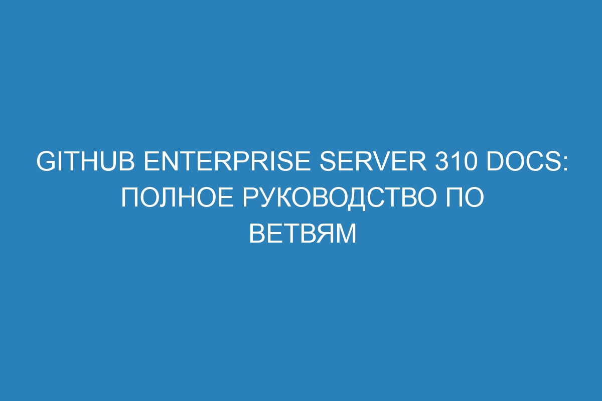 GitHub Enterprise Server 310 Docs: полное руководство по ветвям