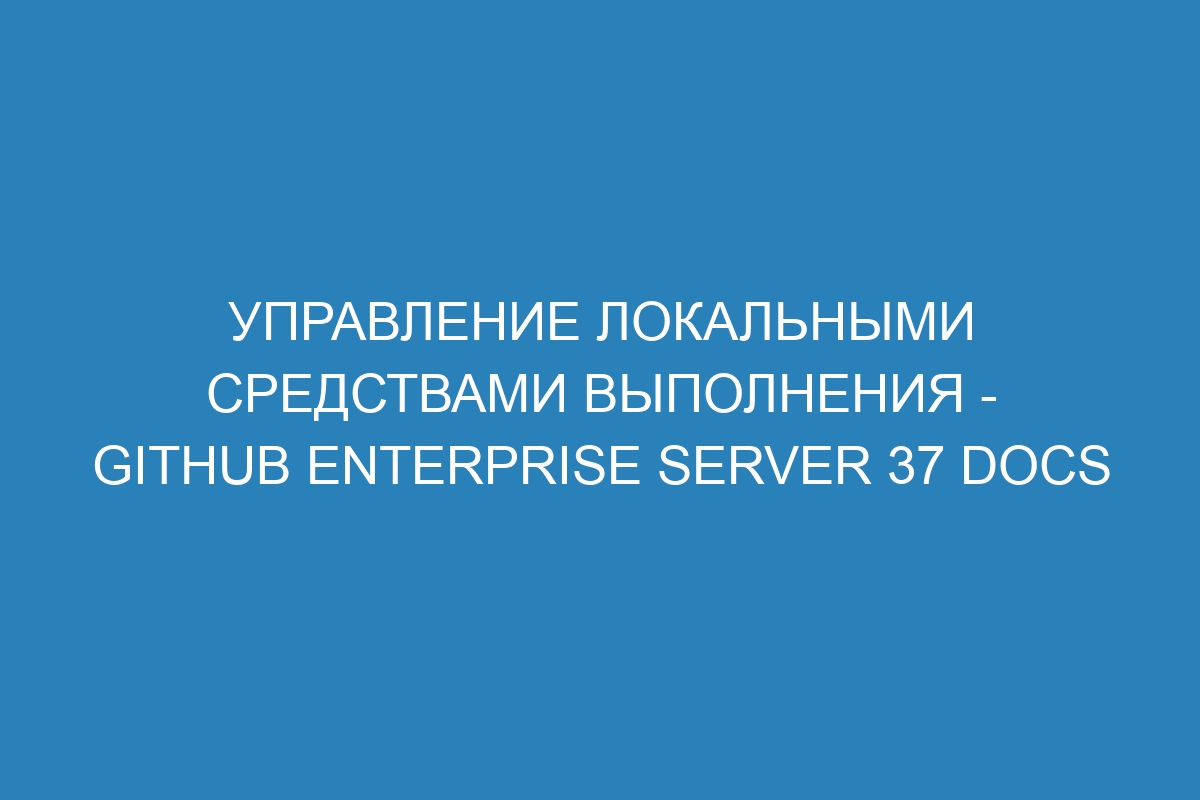 Управление локальными средствами выполнения - GitHub Enterprise Server 37 Docs
