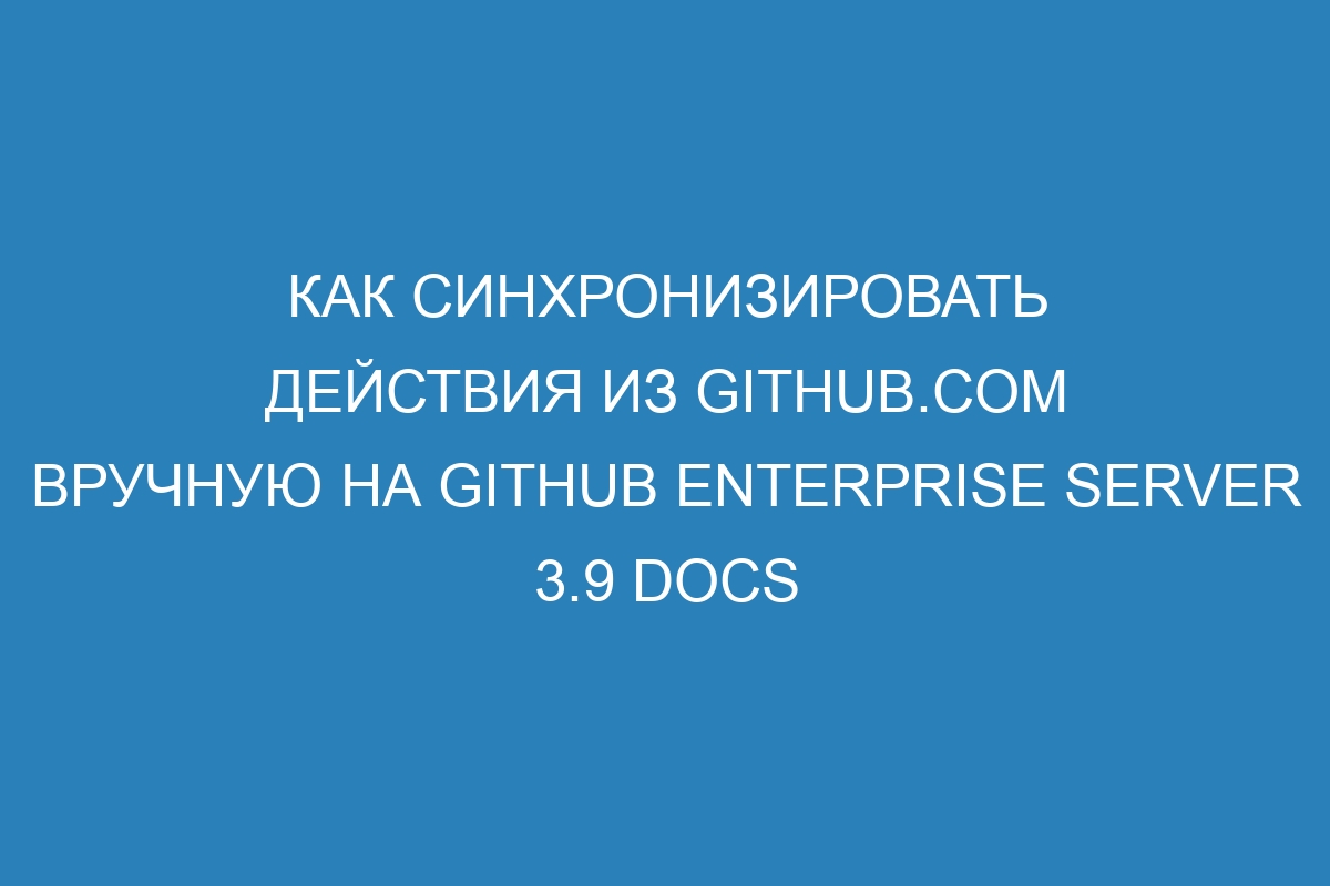 Как синхронизировать действия из GitHub.com вручную на GitHub Enterprise Server 3.9 Docs