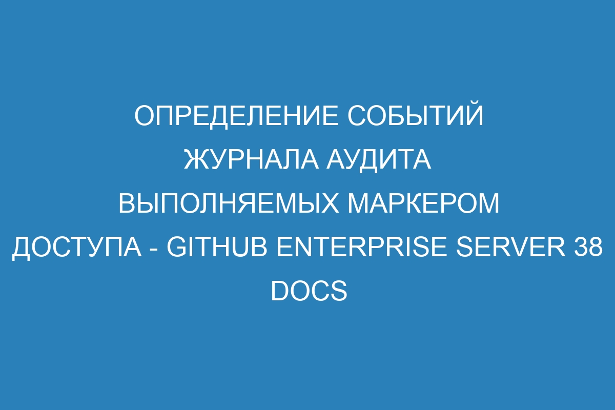 Определение событий журнала аудита выполняемых маркером доступа - GitHub Enterprise Server 38 Docs