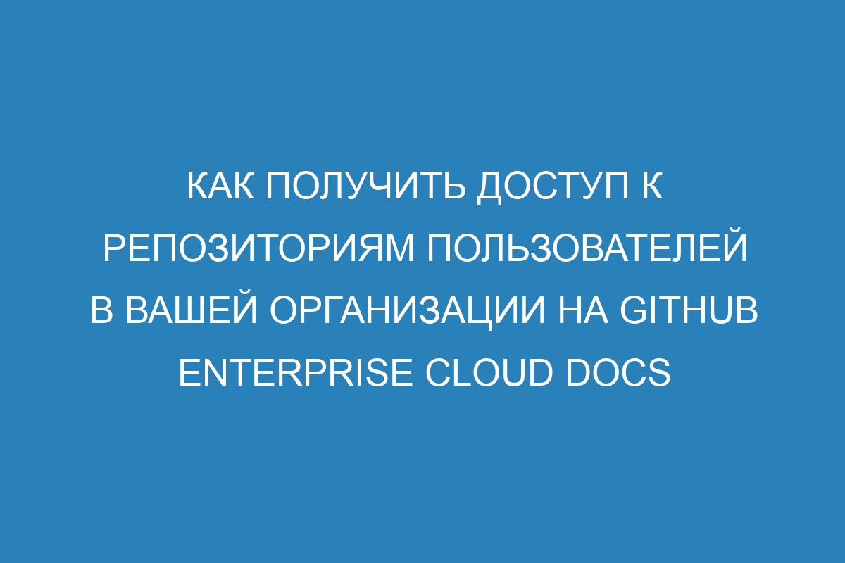 Как получить доступ к репозиториям пользователей в вашей организации на GitHub Enterprise Cloud Docs