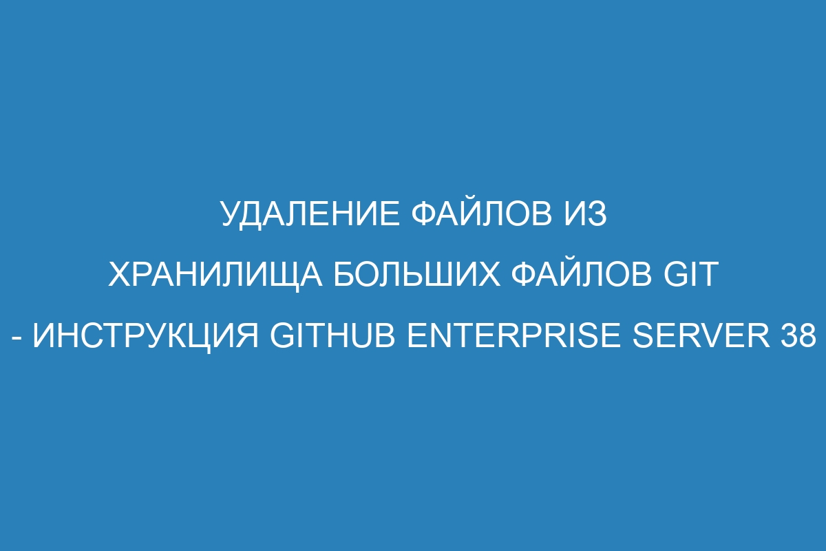 Удаление файлов из хранилища больших файлов Git - инструкция GitHub Enterprise Server 38