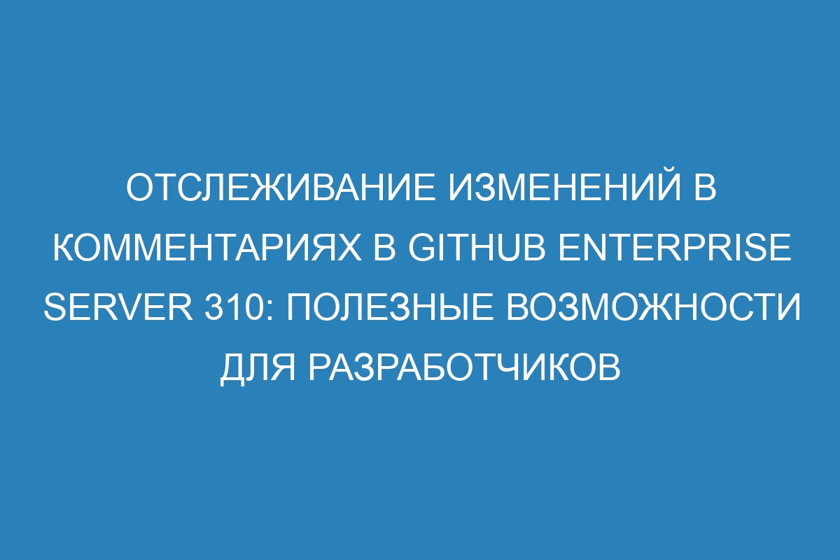 Отслеживание изменений в комментариях в GitHub Enterprise Server 310: полезные возможности для разработчиков