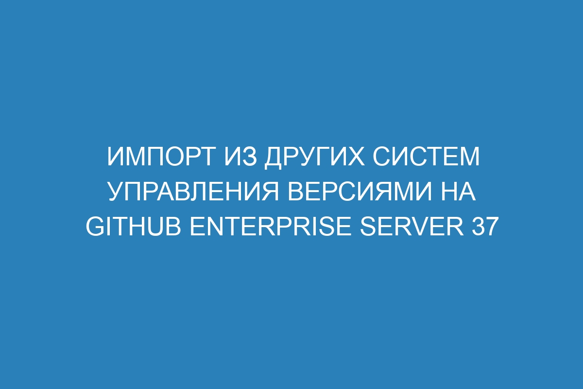 Импорт из других систем управления версиями на GitHub Enterprise Server 37