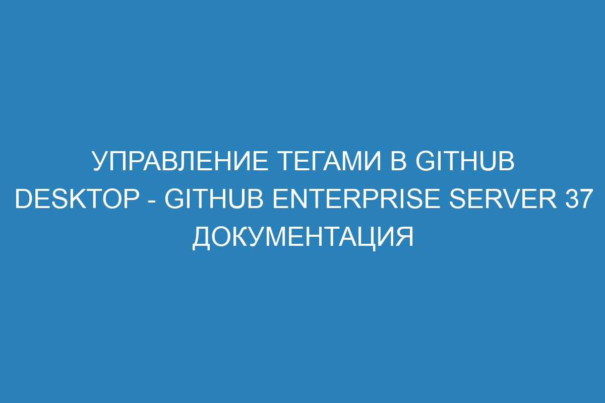 Управление тегами в GitHub Desktop - GitHub Enterprise Server 37 Документация