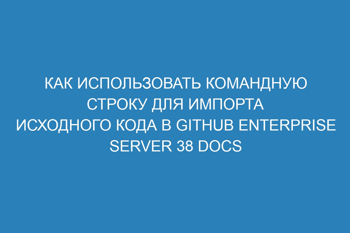 Как использовать командную строку для импорта исходного кода в GitHub Enterprise Server 38 Docs