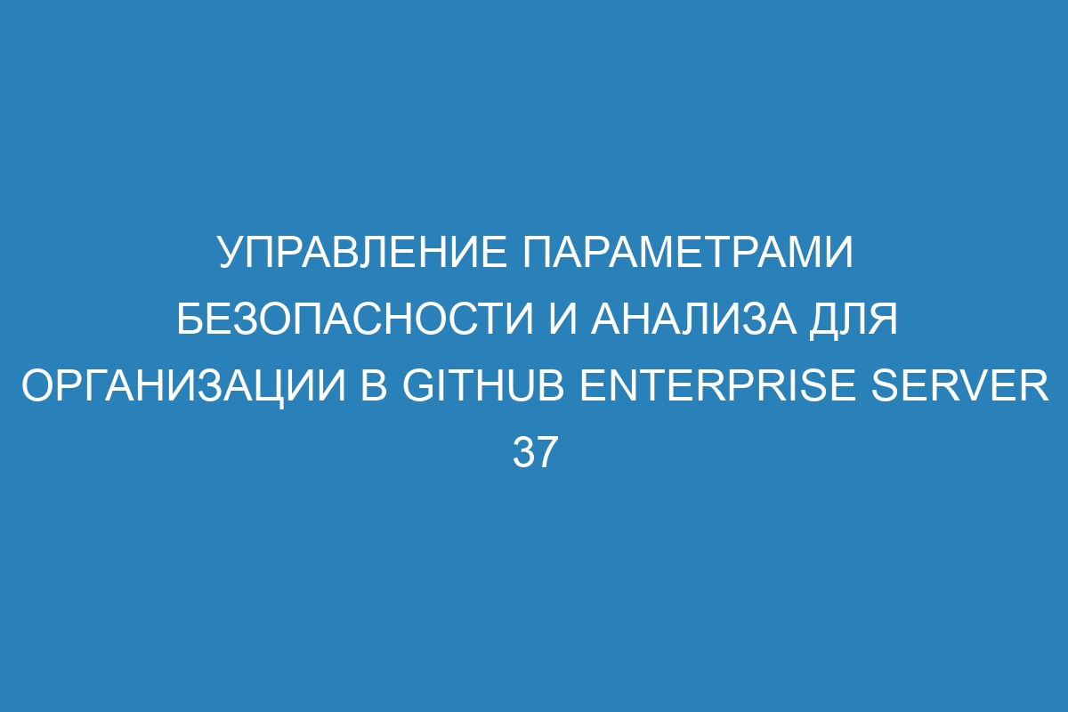 Управление параметрами безопасности и анализа для организации в GitHub Enterprise Server 37