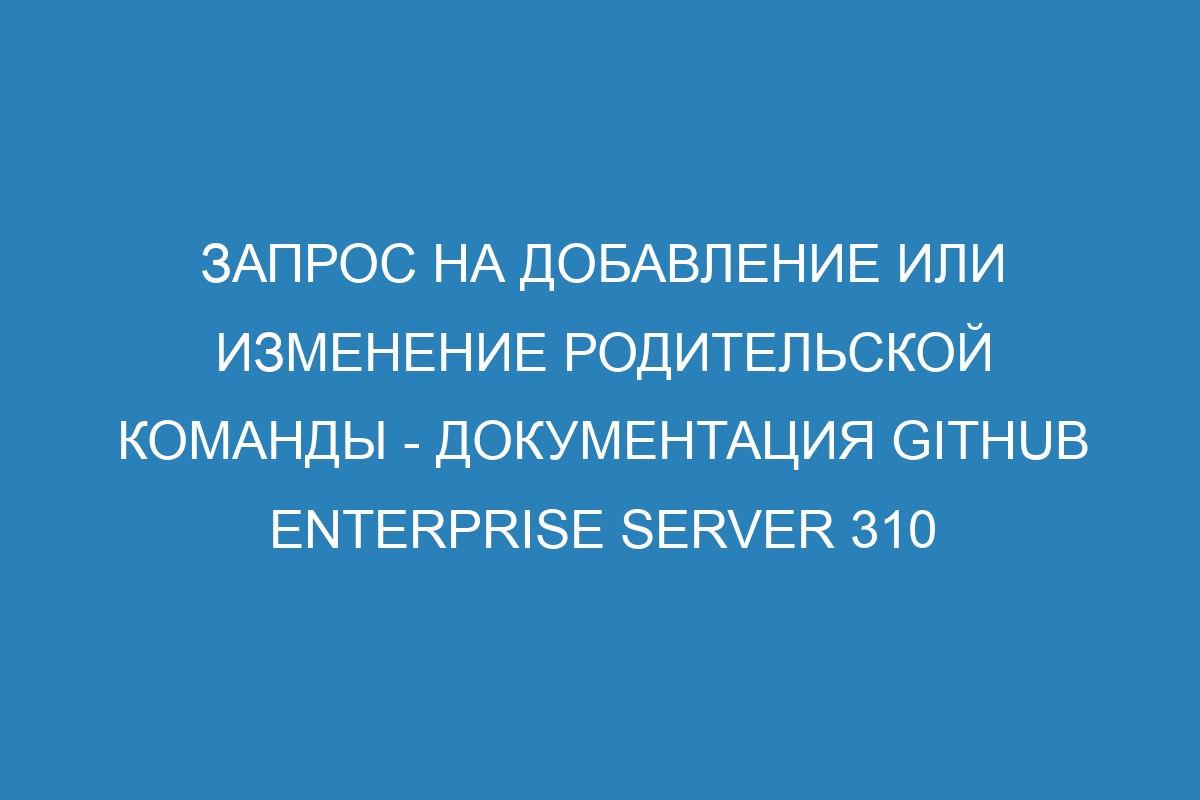 Запрос на добавление или изменение родительской команды - документация GitHub Enterprise Server 310