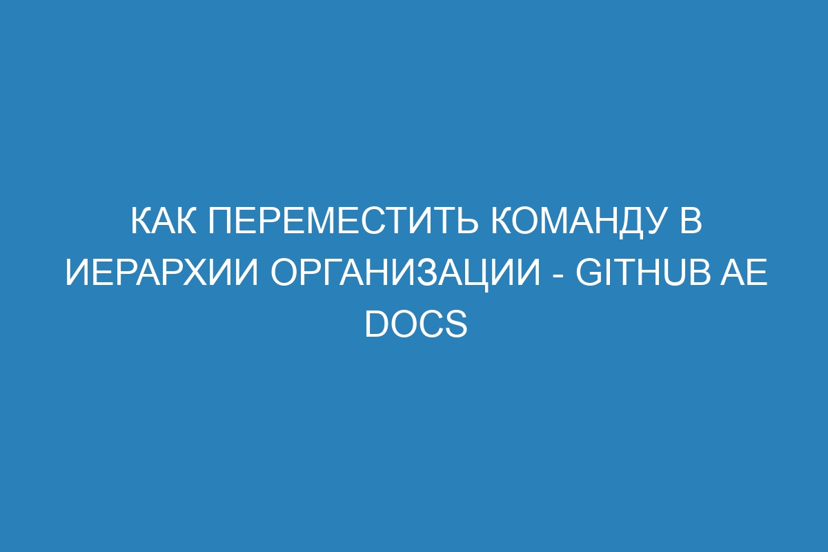 Как переместить команду в иерархии организации - GitHub AE Docs