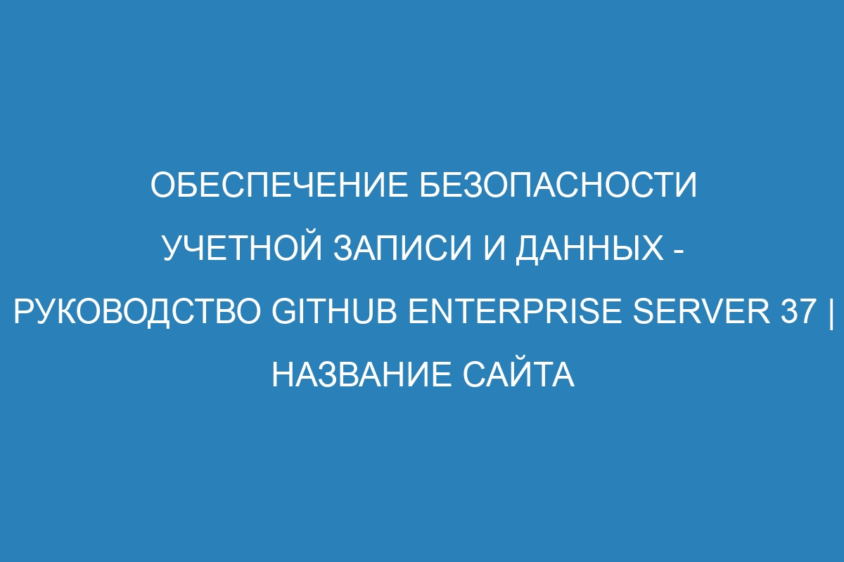 Обеспечение безопасности учетной записи и данных - Руководство GitHub Enterprise Server 37 | Название сайта