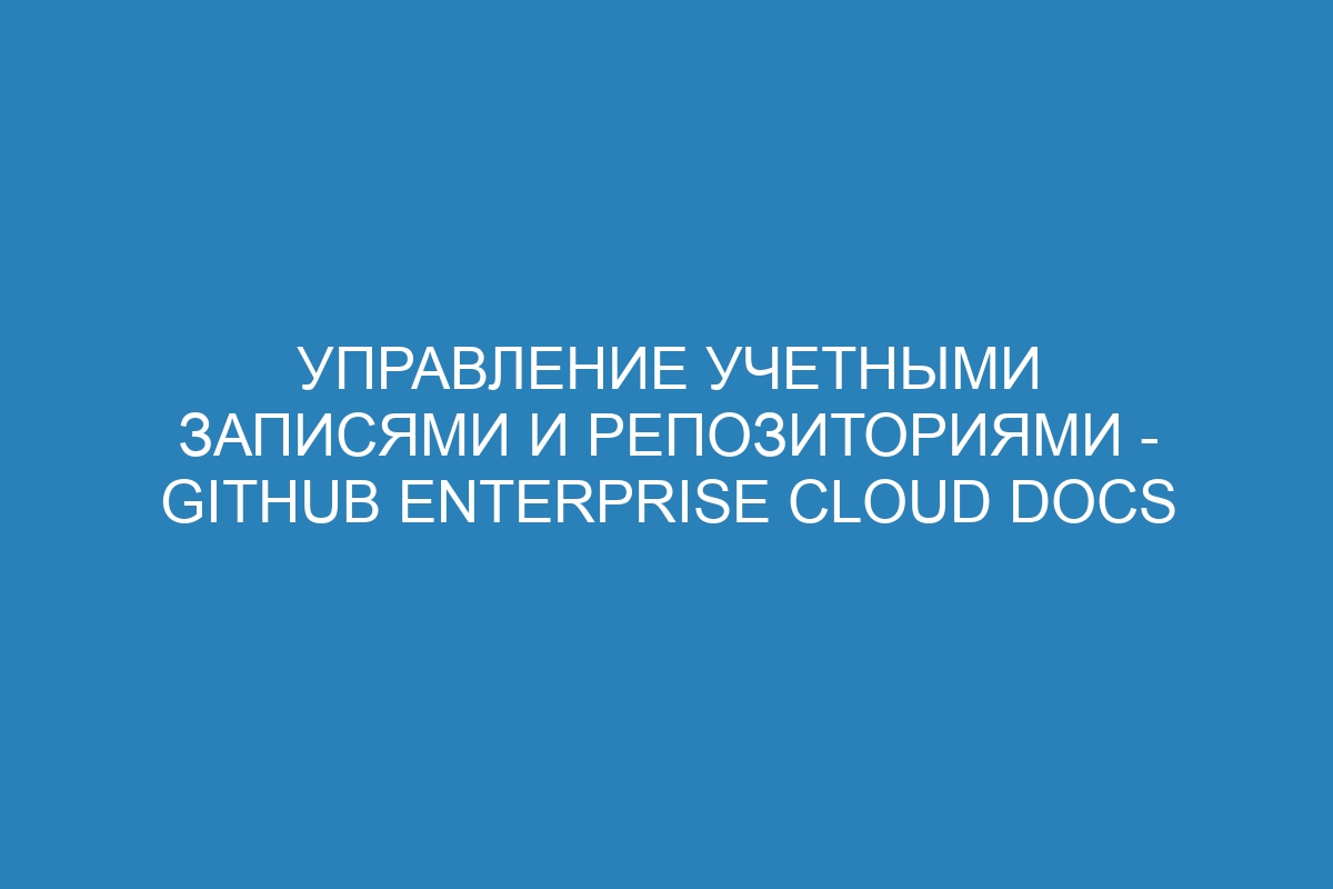 Управление учетными записями и репозиториями - GitHub Enterprise Cloud Docs