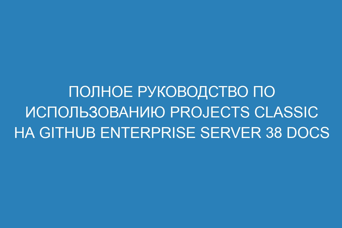 Полное руководство по использованию Projects classic на GitHub Enterprise Server 38 Docs